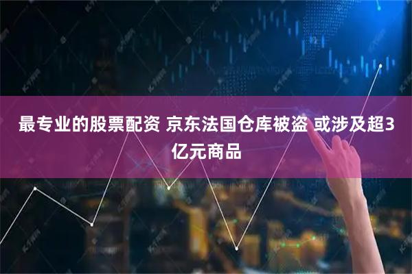 最专业的股票配资 京东法国仓库被盗 或涉及超3亿元商品