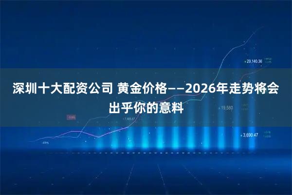 深圳十大配资公司 黄金价格——2026年走势将会出乎你的意料