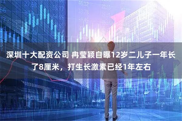 深圳十大配资公司 冉莹颖自曝12岁二儿子一年长了8厘米，打生长激素已经1年左右