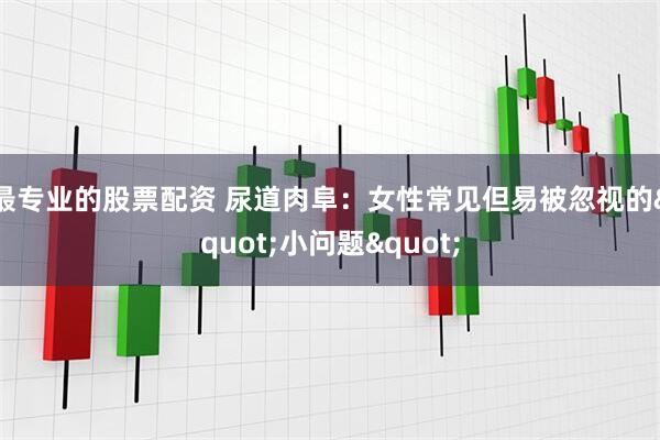 最专业的股票配资 尿道肉阜：女性常见但易被忽视的"小问题"
