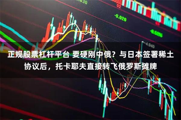 正规股票杠杆平台 要硬刚中俄？与日本签署稀土协议后，托卡耶夫直接转飞俄罗斯摊牌