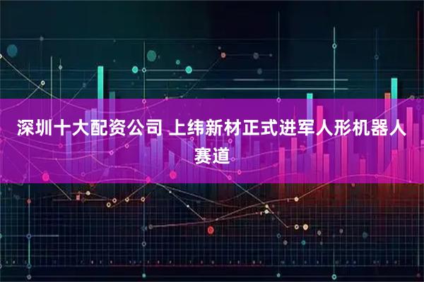 深圳十大配资公司 上纬新材正式进军人形机器人赛道