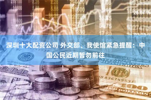 深圳十大配资公司 外交部、我使馆紧急提醒：中国公民近期暂勿前往