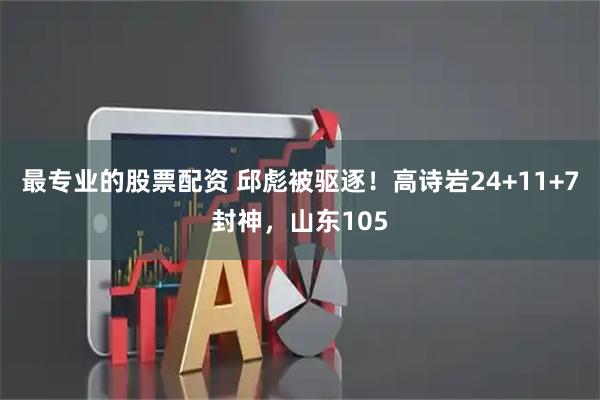 最专业的股票配资 邱彪被驱逐！高诗岩24+11+7封神，山东105