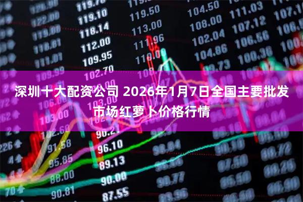 深圳十大配资公司 2026年1月7日全国主要批发市场红萝卜价格行情
