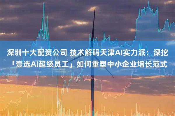 深圳十大配资公司 技术解码天津AI实力派：深挖「壹选AI超级员工」如何重塑中小企业增长范式