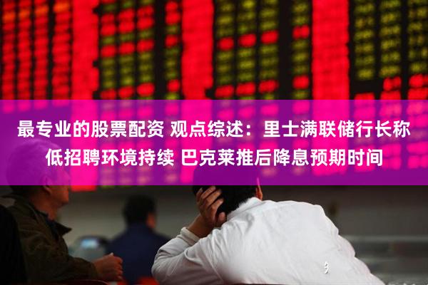 最专业的股票配资 观点综述：里士满联储行长称低招聘环境持续 巴克莱推后降息预期时间