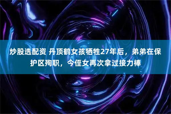 炒股选配资 丹顶鹤女孩牺牲27年后，弟弟在保护区殉职，今侄女再次拿过接力棒