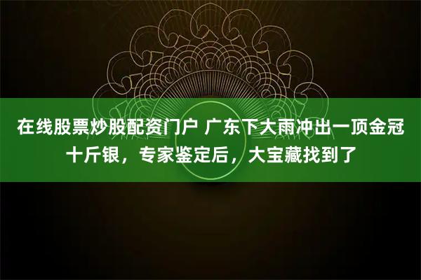 在线股票炒股配资门户 广东下大雨冲出一顶金冠十斤银，专家鉴定后，大宝藏找到了