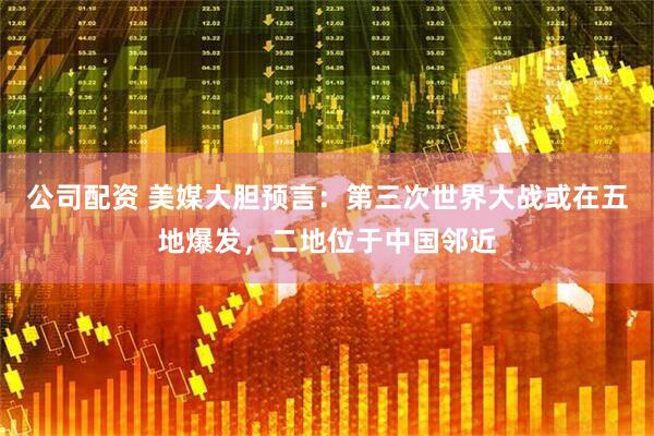 公司配资 美媒大胆预言：第三次世界大战或在五地爆发，二地位于中国邻近