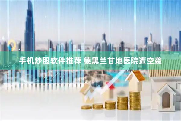 手机炒股软件推荐 德黑兰甘地医院遭空袭