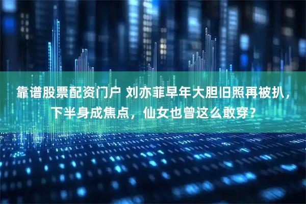 靠谱股票配资门户 刘亦菲早年大胆旧照再被扒，下半身成焦点，仙女也曾这么敢穿？