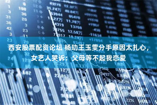 西安股票配资论坛 杨玏王玉雯分手原因太扎心，女艺人哭诉：父母等不起我恋爱