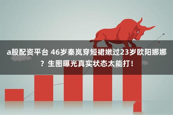 a股配资平台 46岁秦岚穿短裙嫩过23岁欧阳娜娜？生图曝光真实状态太能打！