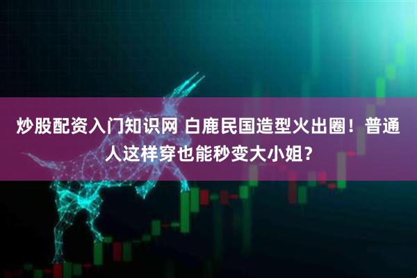 炒股配资入门知识网 白鹿民国造型火出圈！普通人这样穿也能秒变大小姐？