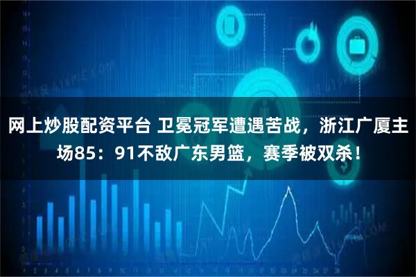网上炒股配资平台 卫冕冠军遭遇苦战，浙江广厦主场85：91不敌广东男篮，赛季被双杀！