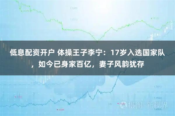低息配资开户 体操王子李宁：17岁入选国家队，如今已身家百亿，妻子风韵犹存