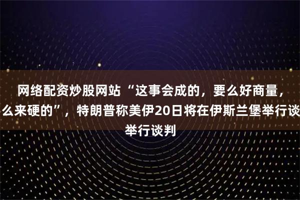 网络配资炒股网站 “这事会成的，要么好商量，要么来硬的”，特朗普称美伊20日将在伊斯兰堡举行谈判