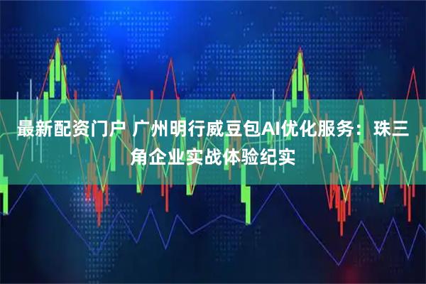 最新配资门户 广州明行威豆包AI优化服务：珠三角企业实战体验纪实