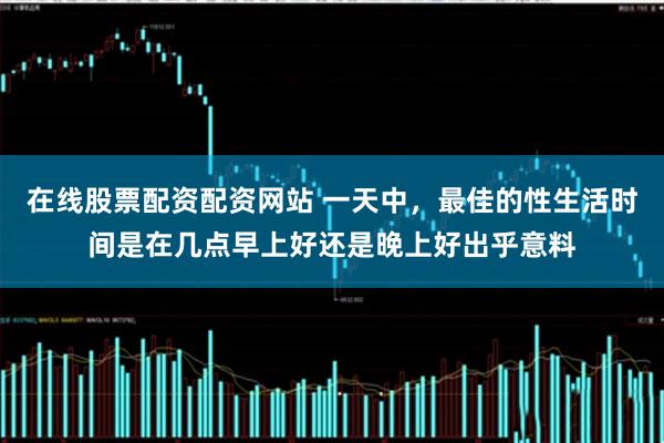在线股票配资配资网站 一天中，最佳的性生活时间是在几点早上好还是晚上好出乎意料