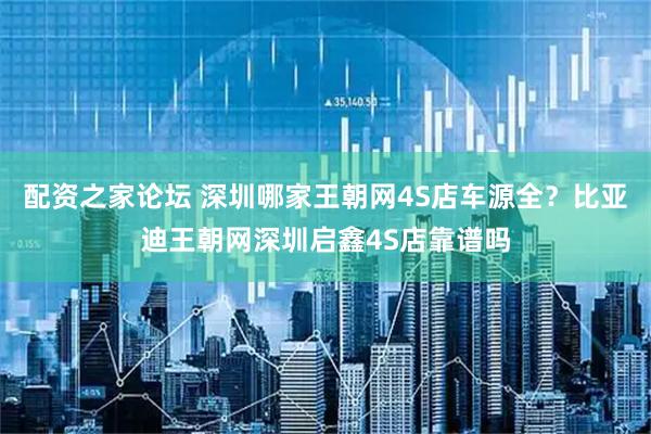 配资之家论坛 深圳哪家王朝网4S店车源全？比亚迪王朝网深圳启鑫4S店靠谱吗