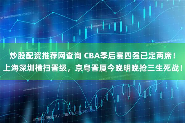 炒股配资推荐网查询 CBA季后赛四强已定两席！上海深圳横扫晋级，京粤晋厦今晚明晚抢三生死战！