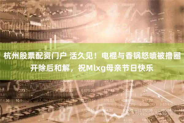 杭州股票配资门户 活久见！电棍与香锅怒喷被撸圈开除后和解，祝Mlxg母亲节日快乐