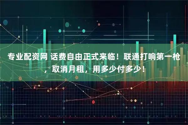 专业配资网 话费自由正式来临！联通打响第一枪，取消月租，用多少付多少！