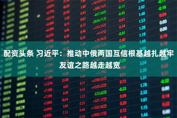 配资头条 习近平：推动中俄两国互信根基越扎越牢 友谊之路越走越宽