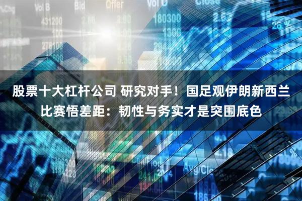 股票十大杠杆公司 研究对手！国足观伊朗新西兰比赛悟差距：韧性与务实才是突围底色