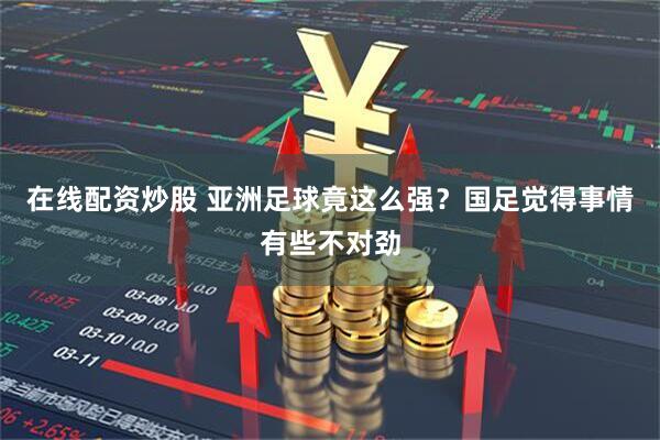 在线配资炒股 亚洲足球竟这么强？国足觉得事情有些不对劲