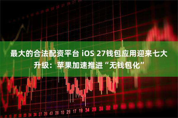 最大的合法配资平台 iOS 27钱包应用迎来七大升级：苹果加速推进“无钱包化”
