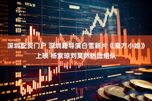 深圳配资门户 深圳籍导演白雪新片《魔方小姐》上映 杨紫琼刘昊然热血组队