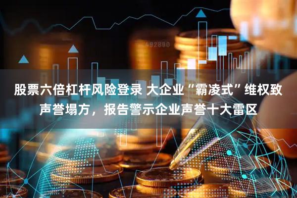 股票六倍杠杆风险登录 大企业“霸凌式”维权致声誉塌方,报告警示企业声誉十大雷区