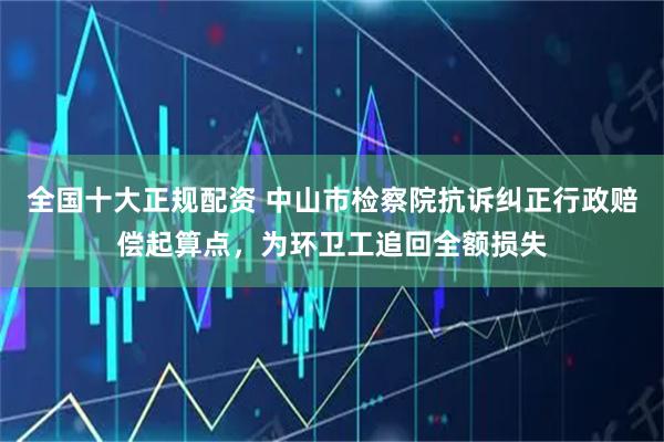 全国十大正规配资 中山市检察院抗诉纠正行政赔偿起算点，为环卫工追回全额损失
