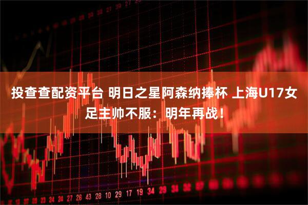 投查查配资平台 明日之星阿森纳捧杯 上海U17女足主帅不服：明年再战！