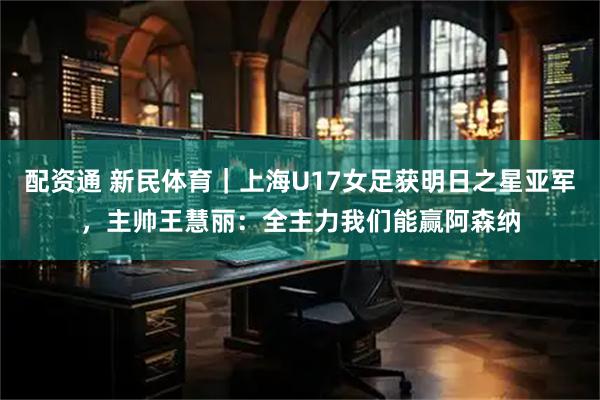 配资通 新民体育｜上海U17女足获明日之星亚军，主帅王慧丽：全主力我们能赢阿森纳
