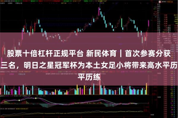 股票十倍杠杆正规平台 新民体育｜首次参赛分获二三名，明日之星冠军杯为本土女足小将带来高水平历练