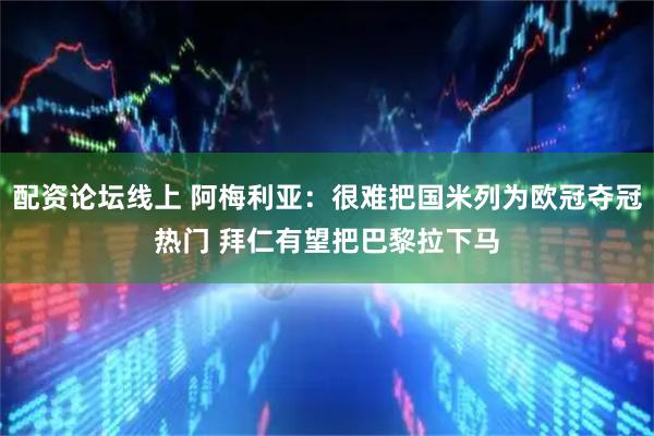 配资论坛线上 阿梅利亚：很难把国米列为欧冠夺冠热门 拜仁有望把巴黎拉下马
