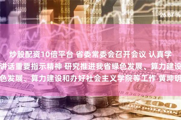 炒股配资10倍平台 省委常委会召开会议 认真学习贯彻习近平总书记重要讲话重要指示精神 研究推进我省绿色发展、算力建设和办好社会主义学院等工作 黄坤明主持会议